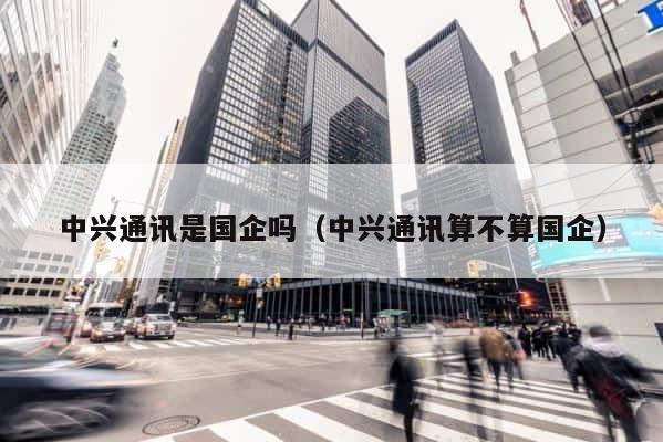 中兴通讯是国企吗（中兴通讯算不算国企） 第1张