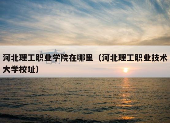 河北理工职业学院在哪里（河北理工职业技术大学校址） 第1张