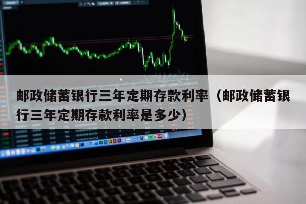 邮政储蓄银行三年定期存款利率（邮政储蓄银行三年定期存款利率是多少） 第1张