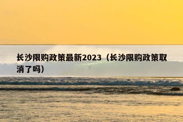 长沙限购政策最新2023（长沙限购政策取消了吗） 第1张