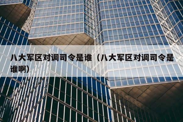 八大军区对调司令是谁（八大军区对调司令是谁啊） 第1张