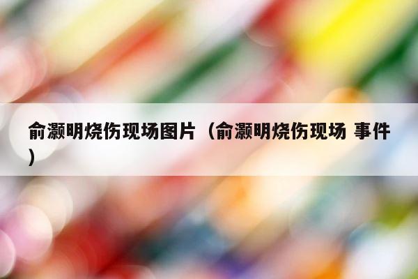 俞灏明烧伤现场图片（俞灏明烧伤现场 事件） 第1张