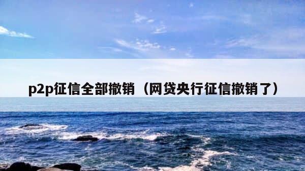 p2p征信全部撤销（网贷央行征信撤销了） 第1张
