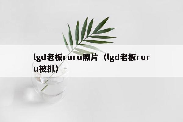 lgd老板ruru照片（lgd老板ruru被抓） 第1张