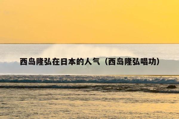 西岛隆弘在日本的人气（西岛隆弘唱功） 第1张