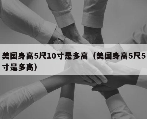 美国身高5尺10寸是多高（美国身高5尺5寸是多高） 第1张