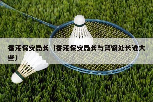 香港保安局长（香港保安局长与警察处长谁大些） 第1张