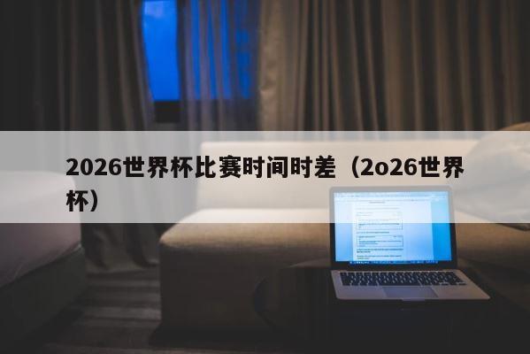 2026世界杯比赛时间时差（2o26世界杯） 第1张