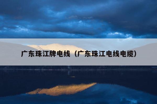 广东珠江牌电线（广东珠江电线电缆） 第1张