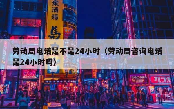 劳动局电话是不是24小时（劳动局咨询电话是24小时吗） 第1张