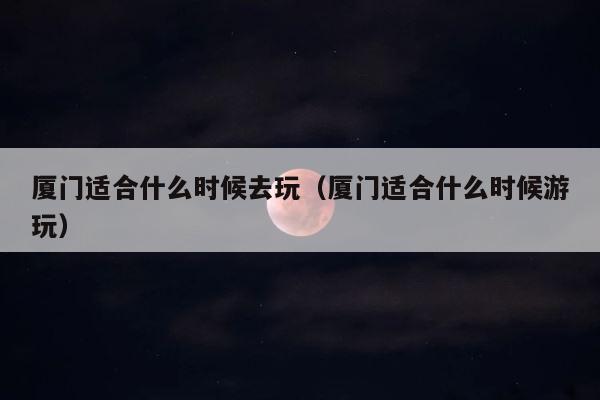 厦门适合什么时候去玩（厦门适合什么时候游玩） 第1张