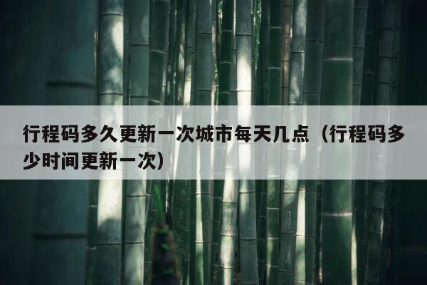 行程码多久更新一次城市每天几点（行程码多少时间更新一次） 第1张