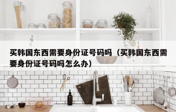 买韩国东西需要身份证号码吗（买韩国东西需要身份证号码吗怎么办） 第1张