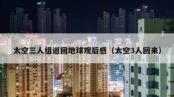 太空三人组返回地球观后感（太空3人回来） 第1张