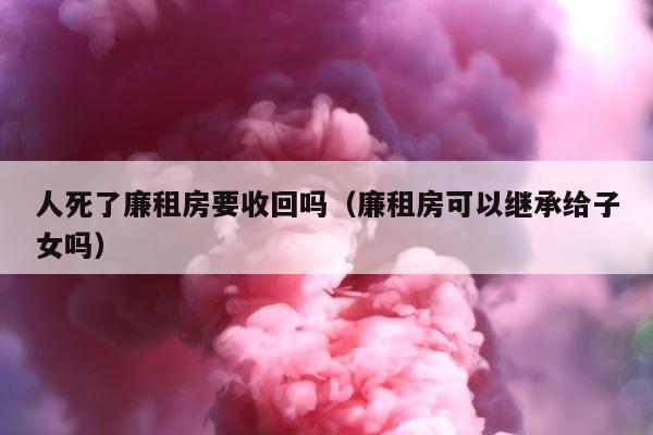人死了廉租房要收回吗（廉租房可以继承给子女吗） 第1张