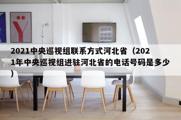 2021中央巡视组联系方式河北省（2021年中央巡视组进驻河北省的电话号码是多少） 第1张