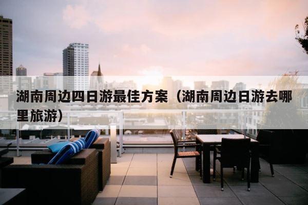湖南周边四日游最佳方案（湖南周边日游去哪里旅游） 第1张