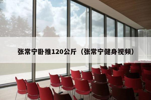 张常宁卧推120公斤（张常宁健身视频） 第1张