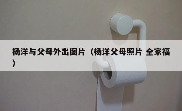 杨洋与父母外出图片（杨洋父母照片 全家福） 第1张
