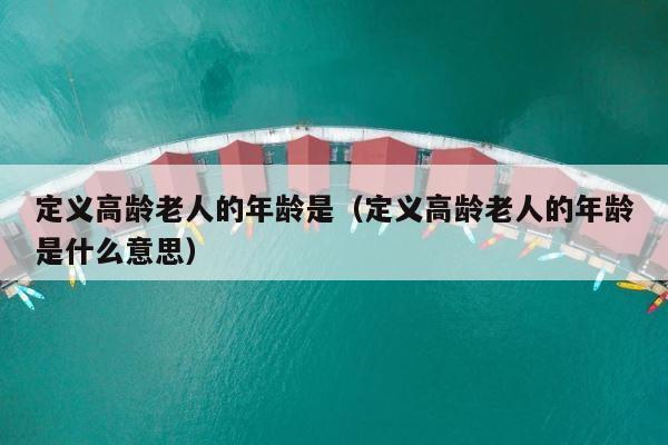 定义高龄老人的年龄是（定义高龄老人的年龄是什么意思） 第1张