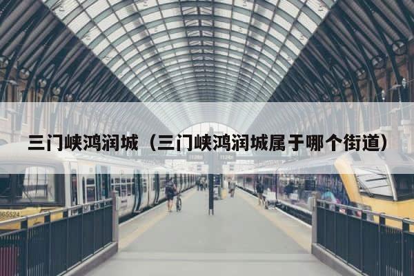 三门峡鸿润城（三门峡鸿润城属于哪个街道） 第1张