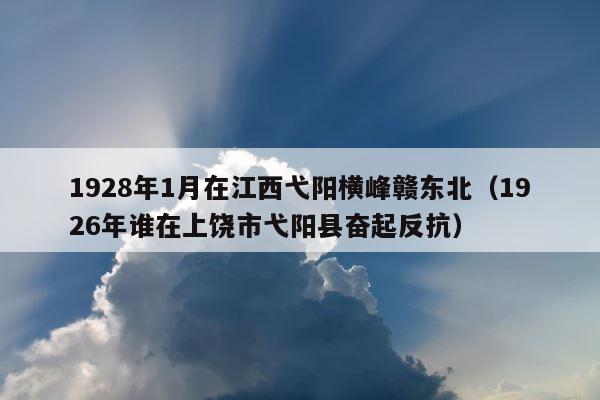 1928年1月在江西弋阳横峰赣东北（1926年谁在上饶市弋阳县奋起反抗） 第1张
