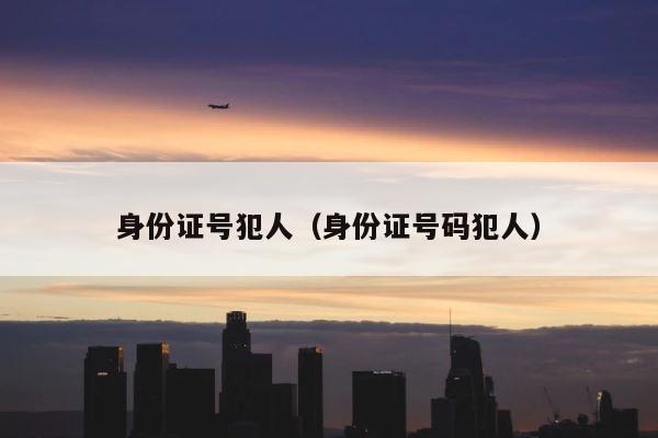 身份证号犯人（身份证号码犯人） 第1张