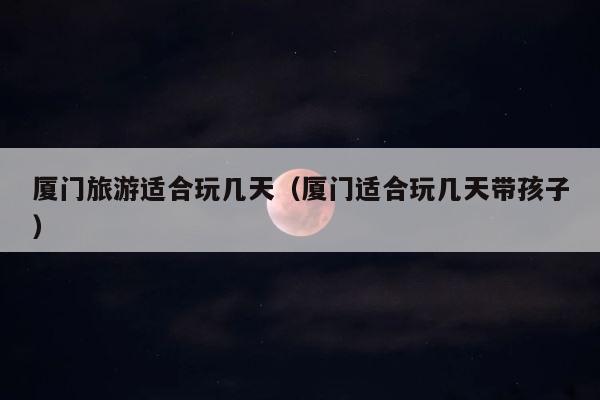 厦门旅游适合玩几天（厦门适合玩几天带孩子） 第1张