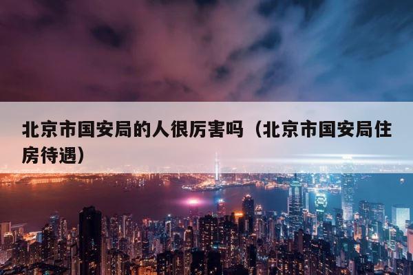 北京市国安局的人很厉害吗（北京市国安局住房待遇） 第1张