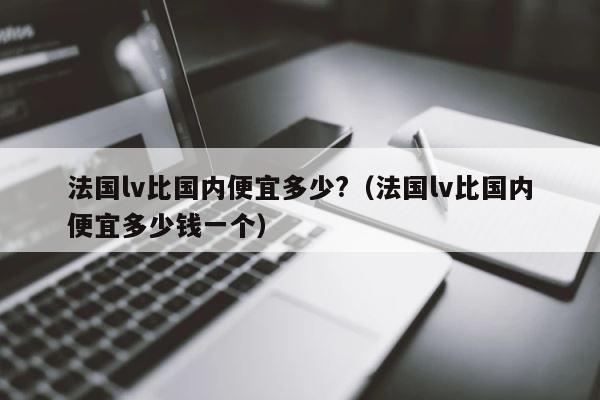 法国lv比国内便宜多少?（法国lv比国内便宜多少钱一个） 第1张