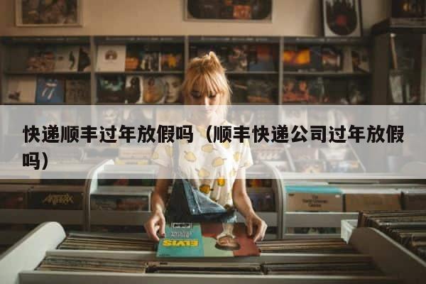 快递顺丰过年放假吗（顺丰快递公司过年放假吗） 第1张