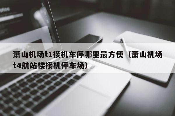 萧山机场t1接机车停哪里最方便（萧山机场t4航站楼接机停车场） 第1张