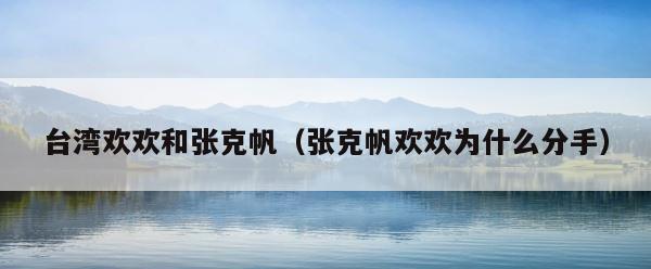 台湾欢欢和张克帆（张克帆欢欢为什么分手） 第1张