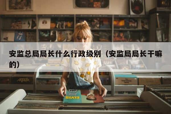 安监总局局长什么行政级别（安监局局长干嘛的） 第1张