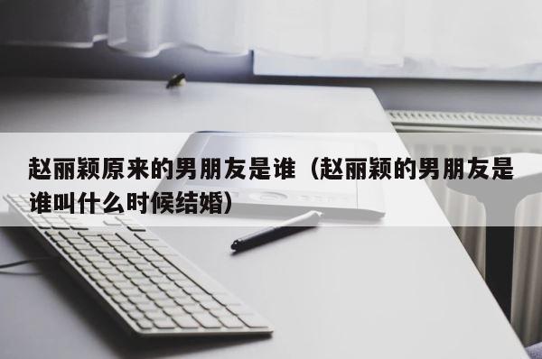 赵丽颖原来的男朋友是谁（赵丽颖的男朋友是谁叫什么时候结婚） 第1张