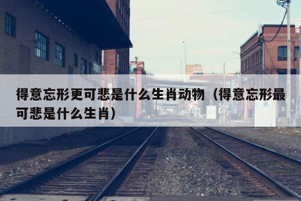 得意忘形更可悲是什么生肖动物（得意忘形最可悲是什么生肖） 第1张
