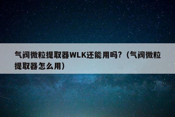 气阀微粒提取器WLK还能用吗?（气阀微粒提取器怎么用） 第1张