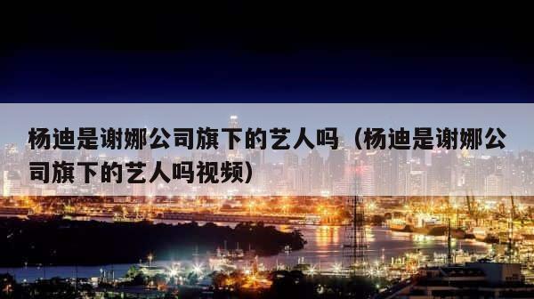 杨迪是谢娜公司旗下的艺人吗（杨迪是谢娜公司旗下的艺人吗视频） 第1张