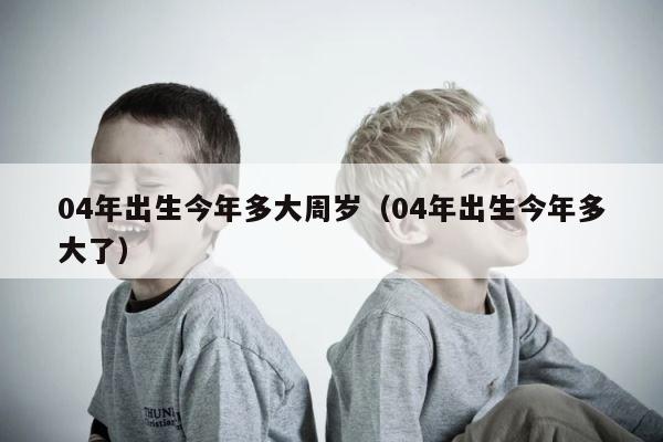 04年出生今年多大周岁（04年出生今年多大了） 第1张