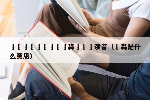 馫龘飝鱻灥麤靐飍朤淼馫譶龘读音（嚞淼是什么意思） 第1张