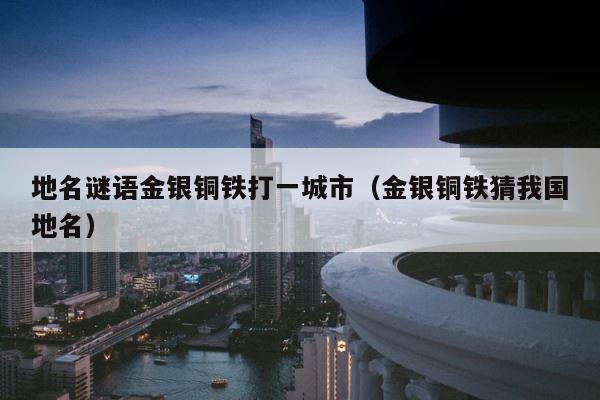 地名谜语金银铜铁打一城市（金银铜铁猜我国地名） 第1张