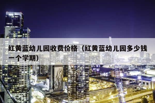 红黄蓝幼儿园收费价格（红黄蓝幼儿园多少钱一个学期） 第1张