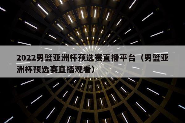 2022男篮亚洲杯预选赛直播平台（男篮亚洲杯预选赛直播观看） 第1张