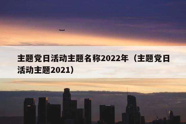 主题党日活动主题名称2022年（主题党日活动主题2021） 第1张