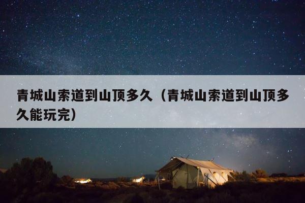 青城山索道到山顶多久（青城山索道到山顶多久能玩完） 第1张