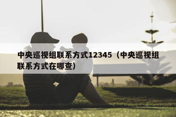 中央巡视组联系方式12345（中央巡视组联系方式在哪查） 第1张