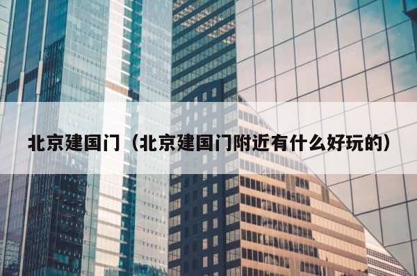 北京建国门（北京建国门附近有什么好玩的） 第1张