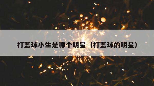 打篮球小生是哪个明星（打篮球的明星） 第1张
