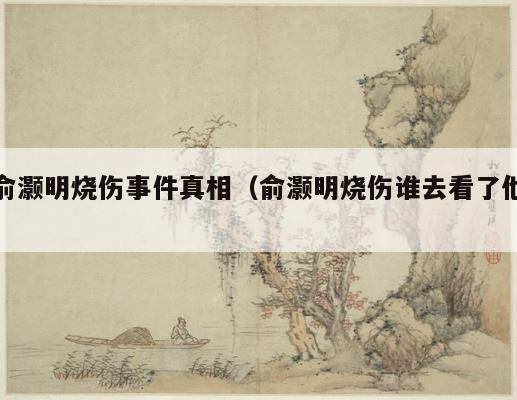 俞灏明烧伤事件真相（俞灏明烧伤谁去看了他） 第1张