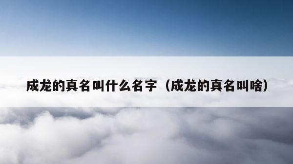 成龙的真名叫什么名字（成龙的真名叫啥） 第1张